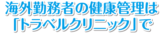 海外勤務者の健康管理は
「トラベルクリニック」で
