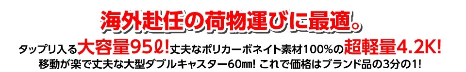 海外赴任の荷物運びに最適。
タップリ入る大容量95ℓ！　
丈夫なポリカーボネイト素材100％の超軽量4.2Ｋ！　
移動が楽で丈夫な大型ダブルキャスター60㎜！　これで価格はブランド品の3分の1！